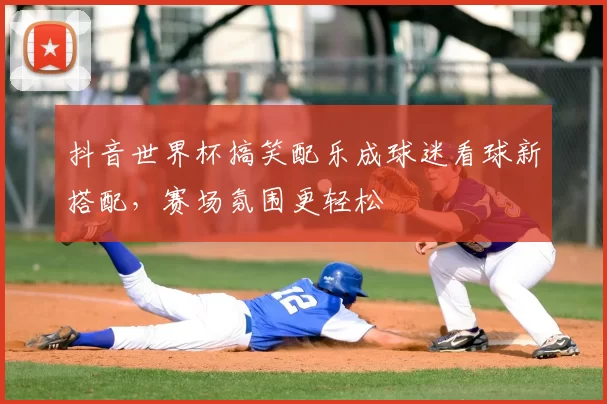 抖音世界杯搞笑配乐成球迷看球新搭配,赛场氛围更轻松