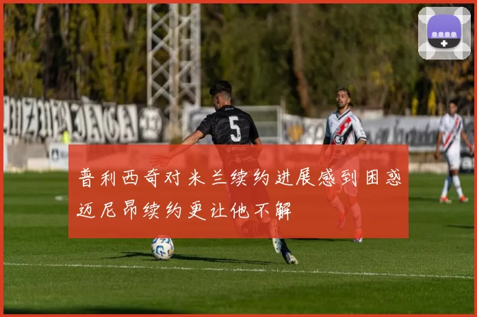 普利西奇对米兰续约进展感到困惑迈尼昂续约更让他不解
