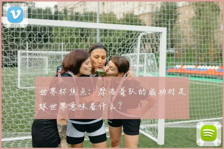 世界杯焦点:摩洛哥队的成功对足球世界意味着什么?