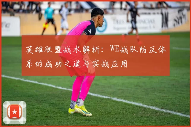 英雄联盟战术解析：WE战队防反体系的成功之道与实战应用