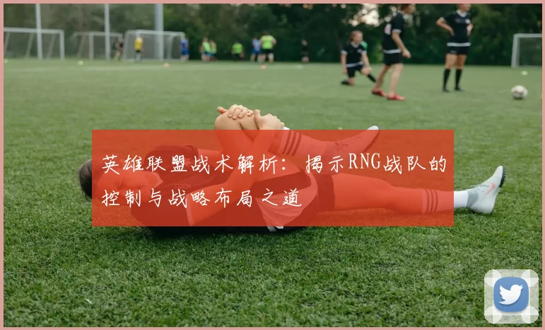 英雄联盟战术解析：揭示RNG战队的控制与战略布局之道