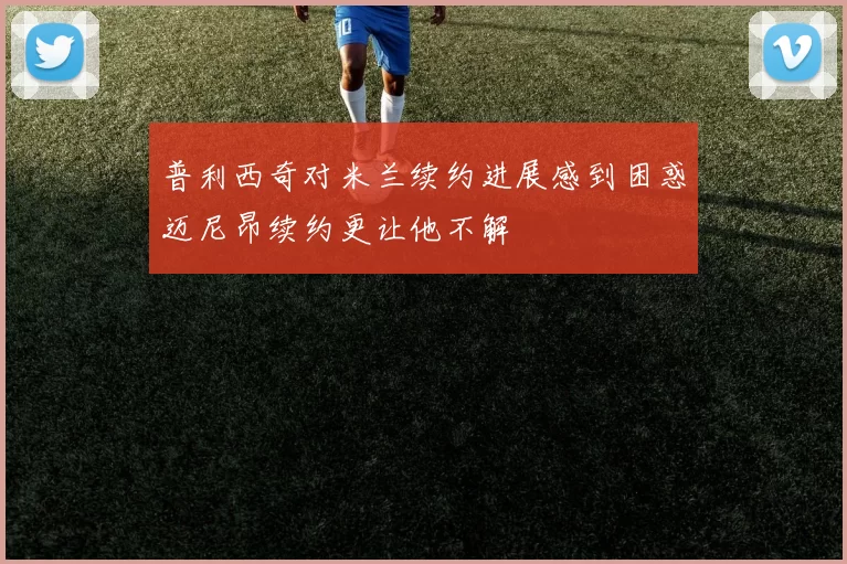 普利西奇对米兰续约进展感到困惑迈尼昂续约更让他不解