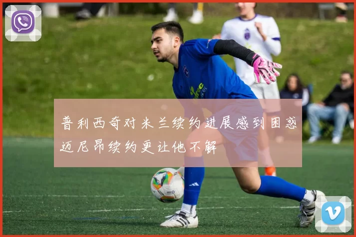 普利西奇对米兰续约进展感到困惑迈尼昂续约更让他不解