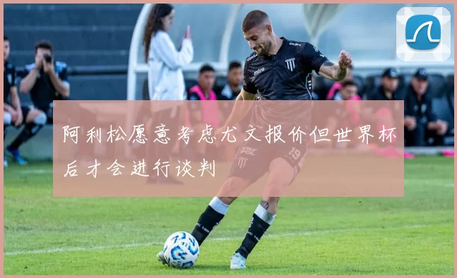阿利松愿意考虑尤文报价但世界杯后才会进行谈判