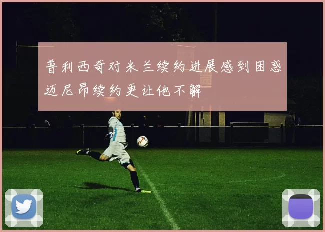 普利西奇对米兰续约进展感到困惑迈尼昂续约更让他不解