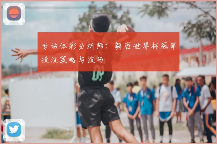 专访体彩分析师:解密世界杯冠军投注策略与技巧