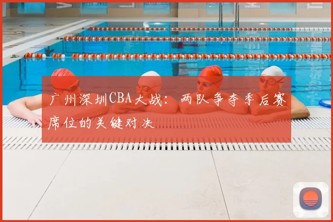 广州深圳CBA大战：两队争夺季后赛席位的关键对决