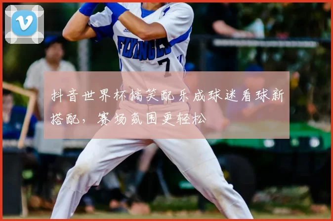 抖音世界杯搞笑配乐成球迷看球新搭配,赛场氛围更轻松