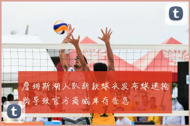 詹姆斯湖人队新款球衣发布球迷抢购导致官方商城库存告急