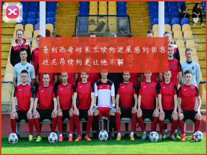 普利西奇对米兰续约进展感到困惑迈尼昂续约更让他不解