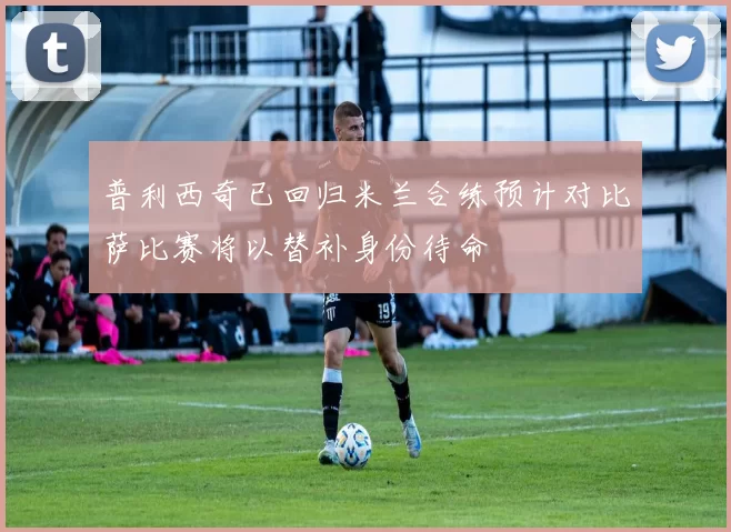 普利西奇已回归米兰合练预计对比萨比赛将以替补身份待命