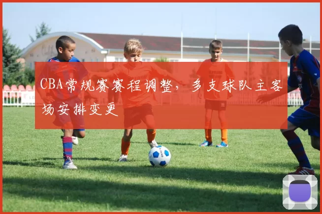 CBA常规赛赛程调整，多支球队主客场安排变更