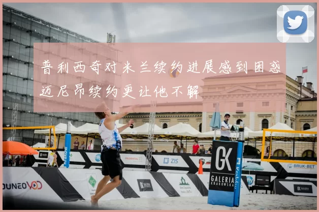 普利西奇对米兰续约进展感到困惑迈尼昂续约更让他不解