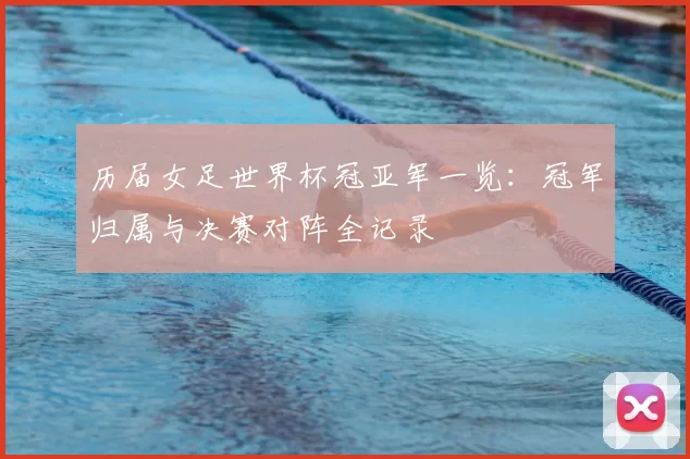 历届女足世界杯冠亚军一览:冠军归属与决赛对阵全记录