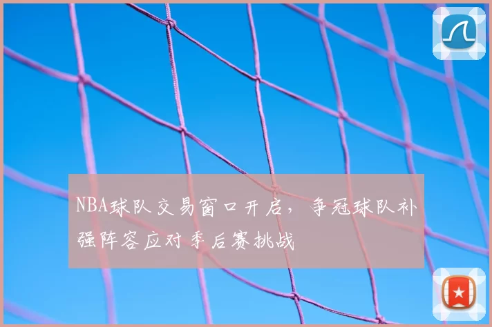 NBA球队交易窗口开启,争冠球队补强阵容应对季后赛挑战