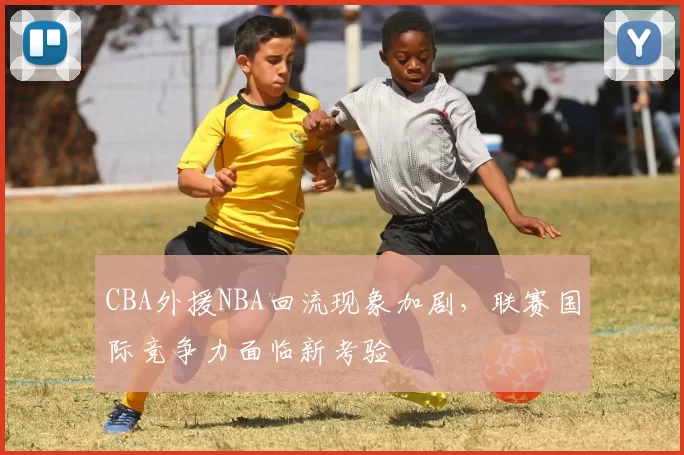 CBA外援NBA回流现象加剧，联赛国际竞争力面临新考验