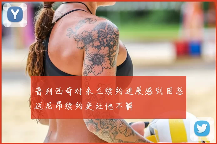 普利西奇对米兰续约进展感到困惑迈尼昂续约更让他不解