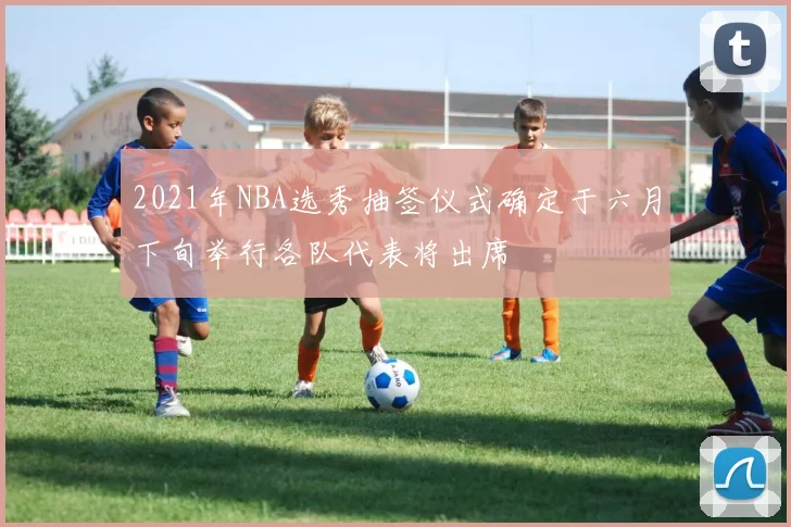 2021年NBA选秀抽签仪式确定于六月下旬举行各队代表将出席