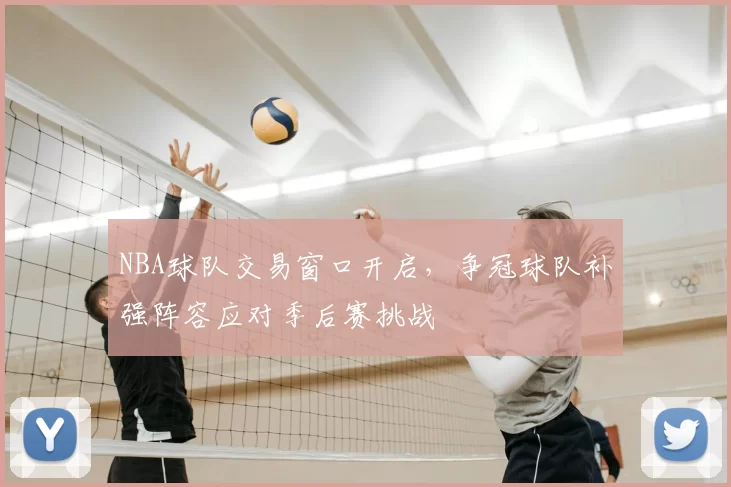 NBA球队交易窗口开启，争冠球队补强阵容应对季后赛挑战