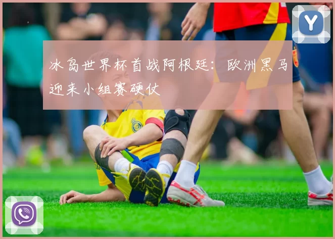 冰岛世界杯首战阿根廷：欧洲黑马迎来小组赛硬仗
