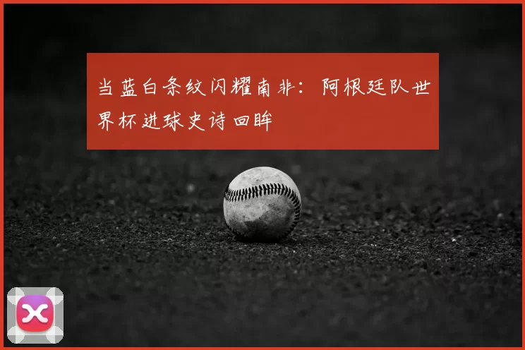 当蓝白条纹闪耀南非：阿根廷队世界杯进球史诗回眸