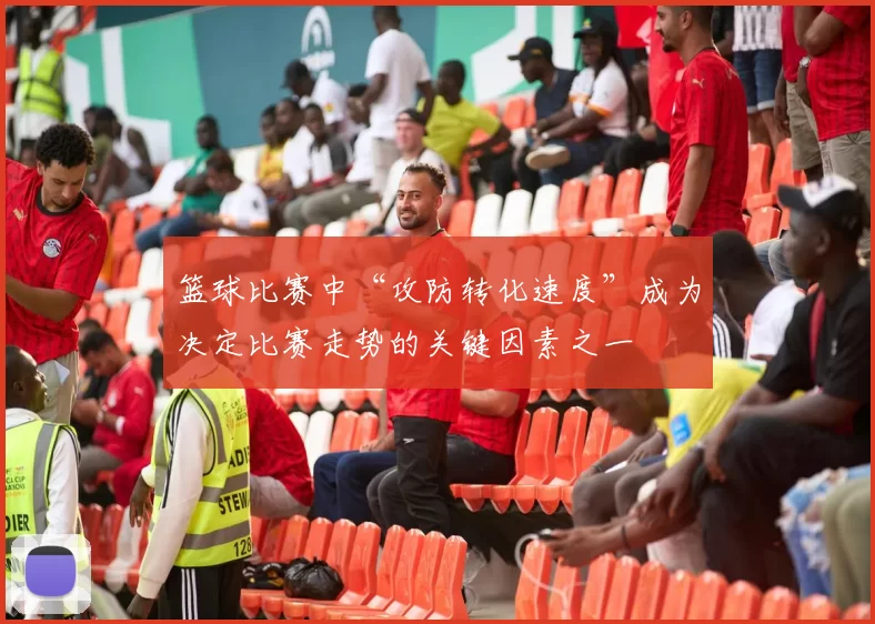 篮球比赛中“攻防转化速度”成为决定比赛走势的关键因素之一