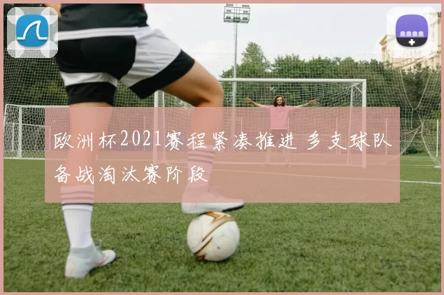欧洲杯2021赛程紧凑推进 多支球队备战淘汰赛阶段