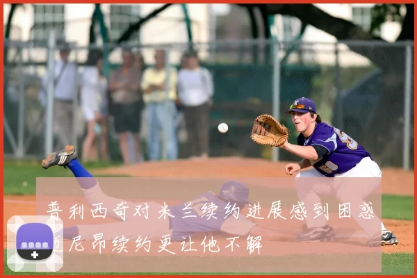普利西奇对米兰续约进展感到困惑迈尼昂续约更让他不解